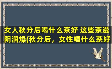 女人秋分后喝什么茶好 这些茶滋阴润燥(秋分后，女性喝什么茶好？这些茶都是滋阴润燥的佳品！)